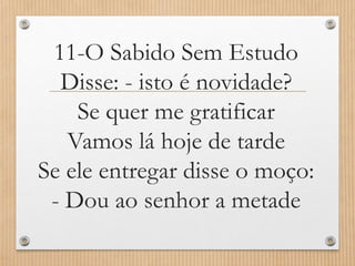 11-O Sabido Sem Estudo
Disse: - isto é novidade?
Se quer me gratificar
Vamos lá hoje de tarde
Se ele entregar disse o moço:
- Dou ao senhor a metade

 