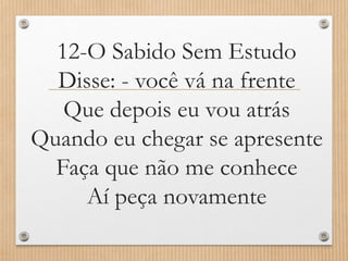 12-O Sabido Sem Estudo
Disse: - você vá na frente
Que depois eu vou atrás
Quando eu chegar se apresente
Faça que não me conhece
Aí peça novamente

 