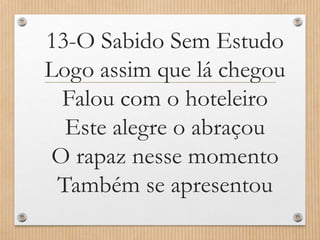 13-O Sabido Sem Estudo
Logo assim que lá chegou
Falou com o hoteleiro
Este alegre o abraçou
O rapaz nesse momento
Também se apresentou

 