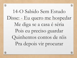 14-O Sabido Sem Estudo
Disse: - Eu quero me hospedar
Me diga se a casa é séria
Pois eu preciso guardar
Quinhentos contos de réis
Pra depois vir procurar

 