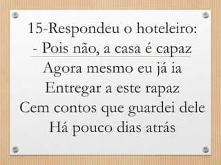 15-Respondeu o hoteleiro:
- Pois não, a casa é capaz
Agora mesmo eu já ia
Entregar a este rapaz
Cem contos que guardei dele
Há pouco dias atrás

 