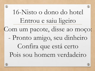 16-Nisto o dono do hotel
Entrou e saiu ligeiro
Com um pacote, disse ao moço:
- Pronto amigo, seu dinheiro
Confira que está certo
Pois sou homem verdadeiro

 