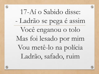 17-Aí o Sabido disse:
- Ladrão se pega é assim
Você enganou o tolo
Mas foi lesado por mim
Vou metê-lo na polícia
Ladrão, safado, ruim

 