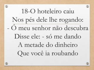 18-O hoteleiro caiu
Nos pés dele lhe rogando:
- Ó meu senhor não descubra
Disse ele: - só me dando
A metade do dinheiro
Que você ia roubando

 