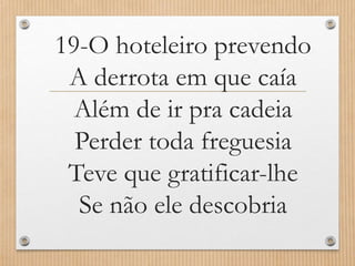 19-O hoteleiro prevendo
A derrota em que caía
Além de ir pra cadeia
Perder toda freguesia
Teve que gratificar-lhe
Se não ele descobria

 