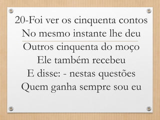 20-Foi ver os cinquenta contos
No mesmo instante lhe deu
Outros cinquenta do moço
Ele também recebeu
E disse: - nestas questões
Quem ganha sempre sou eu

 