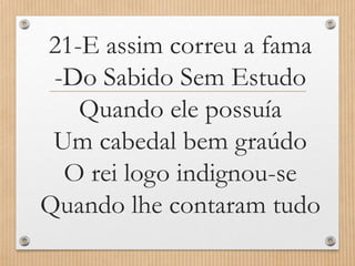 21-E assim correu a fama
-Do Sabido Sem Estudo
Quando ele possuía
Um cabedal bem graúdo
O rei logo indignou-se
Quando lhe contaram tudo

 