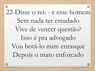 22-Disse o rei: - e esse homem
Sem nada ter estudado
Vive de vencer questão?
Isso é pra advogado
Vou botá-lo num enrasque
Depois o mato enforcado

 