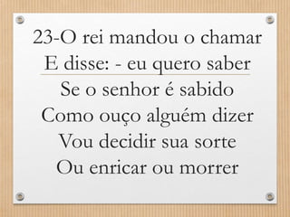 23-O rei mandou o chamar
E disse: - eu quero saber
Se o senhor é sabido
Como ouço alguém dizer
Vou decidir sua sorte
Ou enricar ou morrer

 
