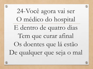 24-Você agora vai ser
O médico do hospital
E dentro de quatro dias
Tem que curar afinal
Os doentes que lá estão
De qualquer que seja o mal

 