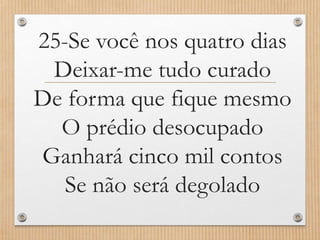 25-Se você nos quatro dias
Deixar-me tudo curado
De forma que fique mesmo
O prédio desocupado
Ganhará cinco mil contos
Se não será degolado

 
