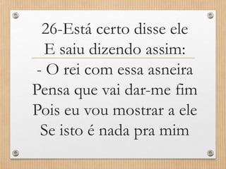 26-Está certo disse ele
E saiu dizendo assim:
- O rei com essa asneira
Pensa que vai dar-me fim
Pois eu vou mostrar a ele
Se isto é nada pra mim

 