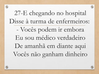 27-E chegando no hospital
Disse à turma de enfermeiros:
- Vocês podem ir embora
Eu sou médico verdadeiro
De amanhã em diante aqui
Vocês não ganham dinheiro

 