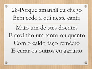 28-Porque amanhã eu chego
Bem cedo a qui neste canto
Mato um de stes doentes
E cozinho um tanto ou quanto
Com o caldo faço remédio
E curar os outros eu garanto

 