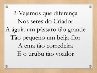 2-Vejamos que diferença
Nos seres do Criador
A águia um pássaro tão grande
Tão pequeno um beija-flor
A ema tão corredeira
E o urubu tão voador

 