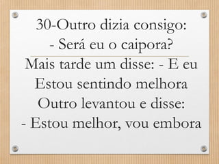 30-Outro dizia consigo:
- Será eu o caipora?
Mais tarde um disse: - E eu
Estou sentindo melhora
Outro levantou e disse:
- Estou melhor, vou embora

 