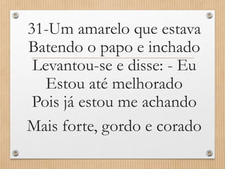 31-Um amarelo que estava
Batendo o papo e inchado
Levantou-se e disse: - Eu
Estou até melhorado
Pois já estou me achando
Mais forte, gordo e corado

 