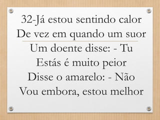 32-Já estou sentindo calor
De vez em quando um suor
Um doente disse: - Tu
Estás é muito peior
Disse o amarelo: - Não
Vou embora, estou melhor

 