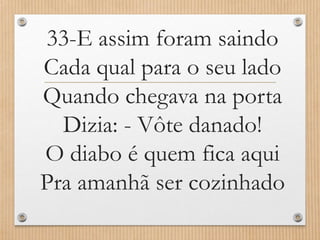 33-E assim foram saindo
Cada qual para o seu lado
Quando chegava na porta
Dizia: - Vôte danado!
O diabo é quem fica aqui
Pra amanhã ser cozinhado

 