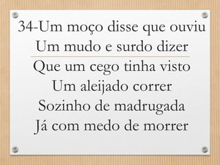 34-Um moço disse que ouviu
Um mudo e surdo dizer
Que um cego tinha visto
Um aleijado correr
Sozinho de madrugada
Já com medo de morrer

 