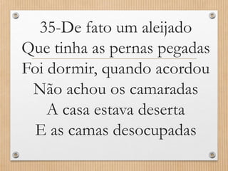 35-De fato um aleijado
Que tinha as pernas pegadas
Foi dormir, quando acordou
Não achou os camaradas
A casa estava deserta
E as camas desocupadas

 