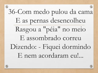 36-Com medo pulou da cama
E as pernas desencolheu
Rasgou a "péia" no meio
E assombrado correu
Dizendo: - Fiquei dormindo
E nem acordaram eu!...

 