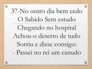 37-No outro dia bem cedo
O Sabido Sem estudo
Chegando no hospital
Achou-o deserto de tudo
Sorriu e disse consigo:
- Passei no rei um canudo

 
