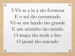 3-Vê-se a lu a tão formosa
E o sol tão carrancudo
Vê-se um lajedo tão grande
E um seixinho tão miúdo
O muçu tão mole e liso
O jacaré tão cascudo

 
