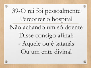 39-O rei foi pessoalmente
Percorrer o hospital
Não achando um só doente
Disse consigo afinal:
- Aquele ou é satanás
Ou um ente divinal

 