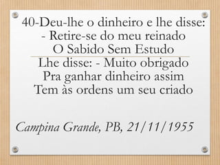 40-Deu-lhe o dinheiro e lhe disse:
- Retire-se do meu reinado
O Sabido Sem Estudo
Lhe disse: - Muito obrigado
Pra ganhar dinheiro assim
Tem às ordens um seu criado
Campina Grande, PB, 21/11/1955

 