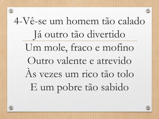 4-Vê-se um homem tão calado
Já outro tão divertido
Um mole, fraco e mofino
Outro valente e atrevido
Às vezes um rico tão tolo
E um pobre tão sabido

 