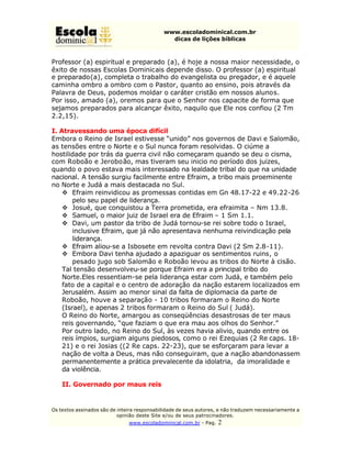 www.escoladominical.com.br
                                               dicas de lições bíblicas



Professor (a) espiritual e preparado (a), é hoje a nossa maior necessidade, o
êxito de nossas Escolas Dominicais depende disso. O professor (a) espiritual
e preparado(a), completa o trabalho do evangelista ou pregador, e é aquele
caminha ombro a ombro com o Pastor, quanto ao ensino, pois através da
Palavra de Deus, podemos moldar o caráter cristão em nossos alunos.
Por isso, amado (a), oremos para que o Senhor nos capacite de forma que
sejamos preparados para alcançar êxito, naquilo que Ele nos confiou (2 Tm
2.2,15).

I. Atravessando uma época difícil
Embora o Reino de Israel estivesse “unido” nos governos de Davi e Salomão,
as tensões entre o Norte e o Sul nunca foram resolvidas. O ciúme a
hostilidade por trás da guerra civil não começaram quando se deu o cisma,
com Roboão e Jeroboão, mas tiveram seu inicio no período dos juizes,
quando o povo estava mais interessado na lealdade tribal do que na unidade
nacional. A tensão surgiu facilmente entre Efraim, a tribo mais proeminente
no Norte e Judá a mais destacada no Sul.
    v Efraim reinvidicou as promessas contidas em Gn 48.17-22 e 49.22-26
        pelo seu papel de liderança.
    v Josué, que conquistou a Terra prometida, era efraimita – Nm 13.8.
    v Samuel, o maior juiz de Israel era de Efraim – 1 Sm 1.1.
    v Davi, um pastor da tribo de Judá tornou-se rei sobre todo o Israel,
        inclusive Efraim, que já não apresentava nenhuma reivindicação pela
        liderança.
    v Efraim aliou-se a Isbosete em revolta contra Davi (2 Sm 2.8-11).
    v Embora Davi tenha ajudado a apaziguar os sentimentos ruins, o
        pesado jugo sob Salomão e Roboão levou as tribos do Norte à cisão.
    Tal tensão desenvolveu-se porque Efraim era a principal tribo do
    Norte.Eles ressentiam-se pela liderança estar com Judá, e também pelo
    fato de a capital e o centro de adoração da nação estarem localizados em
    Jerusalém. Assim ao menor sinal da falta de diplomacia da parte de
    Roboão, houve a separação - 10 tribos formaram o Reino do Norte
    (Israel), e apenas 2 tribos formaram o Reino do Sul ( Judá).
    O Reino do Norte, amargou as conseqüências desastrosas de ter maus
    reis governando, “que faziam o que era mau aos olhos do Senhor.”
    Por outro lado, no Reino do Sul, às vezes havia alivio, quando entre os
    reis ímpios, surgiam alguns piedosos, como o rei Ezequias (2 Re caps. 18-
    21) e o rei Josias ((2 Re caps. 22-23), que se esforçaram para levar a
    nação de volta a Deus, mas não conseguiram, que a nação abandonassem
    permanentemente a prática prevalecente da idolatria, da imoralidade e
    da violência.

    II. Governado por maus reis


Os textos assinados são de inteira responsabilidade de seus autores, e não traduzem necessariamente a
                           opinião deste Site e/ou de seus patrocinadores.
                               www.escoladominical.com.br - Pag.   2
 