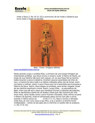 www.escoladominical.com.br
                                               dicas de lições bíblicas



    irritar a Deus (1 Re 16.31-33) e promoveu de tal modo a idolatria que
    levou toda a nação ao pecado.




                     Baal - Fonte: Imagens bíblicas –
www.escoladominical.com.br

Neste período surgiu o profeta Elias, o primeiro de uma longa linhagem de
importantes profetas que Deus enviou a Israel e Judá. O Reino do Norte, ao
longo de sua história não teve nem sequer um rei que fosse fiel ao Senhor,
todos levaram o povo à idolatria. Existiam poucos sacerdotes da tribo de
Levi, a maioria foi para Judá e os lideres indicados pelos reis de Israel, eram
corruptos e ineficaz, assim o povo ficava sem rei e sacerdote que trouxesse a
Palavra de Deus. Assim, Deus elegeu os profetas, para tentar resgatar Israel
de seu declínio espiritual e moral. Assim, surgiu Elias... os adoradores de
Baal, criam que ele era o deus que mandava chuvas e colheitas abundantes,
Elias se apresentou diante do rei Acabe e disse que não choveria por três
anos meio, tanto Acabe como o povo ficaram chocados, Elias retirou-se para
o Ribeiro de Querite, onde foi alimentado pelos corvos com pão e carne,
quando o ribeiro secou-se           (2 Re 17.1-7), Deus o enviou a Serepta,
onde ficou ali com uma viúva e seu filho, e ali o azeite e a farinha foram
multiplicados – comia-se dia após dia e a farinha e o azeite não se acabava
( 1 Re 17.8-15).


Os textos assinados são de inteira responsabilidade de seus autores, e não traduzem necessariamente a
                           opinião deste Site e/ou de seus patrocinadores.
                               www.escoladominical.com.br - Pag.   4
 