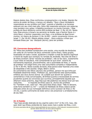 www.escoladominical.com.br
                                               dicas de lições bíblicas




Depois destes dias, Elias confrontou corajosamente o rei Acabe, falando-lhe
acerca do poder de Deus, e lançou um desafio: “Que o Deus Verdadeiro
respondesse ao seu profeta com fogo”, quando a rebelião e as heresias
estavam em seu nível mais alto, Deus não respondia somente com palavras
mas também com ações. A Batalha aconteceu no monte Carmelo – Elias
profeta do Deus Altíssimo contra 850 profetas de Baal (1 Re 18.19). Nesta
luta, Elias provou à Israel e ao perverso rei Acabe, que o Senhor Deus é o
único Deus, o Senhor respondeu com fogo, e os profetas de Baal foram
mortos, no ribeiro de Quisom (1 Re 18.40) – assim novamente choveu em
Israel ( 1 Re 18.45). Depois destas coisas... Deus ordenou a Elias que
tomasse Eliseu por seu discípulo (aluno), para ser profeta.



III. Conversas desagradáveis
Os “filhos dos profetas”constituíam uma escola, uma reunião de discípulos
em volta de um homem de Deus conhecido (como Elias). Estes grupos,
localizados em todo o Israel, ajudaram a impedir a onda de declínio espiritual
e moral da nação que começou no reinado de Jeroboão. Nos dias de Elias e
de Eliseu existiam várias “escolas de profetas”, não se faz claro, exatamente
o que nelas se estudava, mas compreende-se que eram centros de
treinamento espiritual, provavelmente, sob a autoridade de Elias, a “escola
de profetas” em Gilgal tinha uma vida comunitária completa e independente
(2 Re 4.38-44). Nesta ocasião do texto, Elias parece estar fazendo uma visita
de despedida a três escolas: Gilgal, Betel e Jericó.
Os comentários dos filhos (alunos) dos profetas, parece-me que tinha por
finalidade desanimar Eliseu. Professor (a), aproveitando esta oportunidade,
enfatize aos seus alunos acerca do cuidado que devem ter quanto à
comentários e más conversações, dê ênfase quanto a necessidade de sermos
prudentes quanto às conversas que ouvimos, principalmente àquelas que
difamam nosso próximo, diga-lhes que não podemos nos deixar levar por tais
costumes.         A resposta de Eliseu para os alunos dos profetas
foi:”Também o sei, calai-vos”. Mas para Elias Eliseu disse: “Não te deixarei,
onde fores também eu irei” – o teste de fidelidade de Eliseu estava sendo
efetuado antes de sua nomeação definitiva como sucessor de Elias (1 Re
19.16), o ponto culminante do teste seria o de presenciar o arrebatamento
de seu líder.



IV. O Pedido
“Que haja porção dobrada do teu espírito sobre mim” (2 Re 2.9). Isso, não
quer dizer que Eliseu pretendia ter duas vezes mais o poder de Elias, e sim
Os textos assinados são de inteira responsabilidade de seus autores, e não traduzem necessariamente a
                           opinião deste Site e/ou de seus patrocinadores.
                               www.escoladominical.com.br - Pag.   5
 