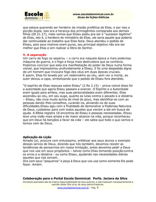 www.escoladominical.com.br
                                               dicas de lições bíblicas



que estava querendo ser herdeiro da missão profética de Elias, e por isso a
porção dupla, isso era a herança dos primogênitos comparada aos demais
filhos (Dt 21.17), nisto vemos que Eliseu pediu pra ser o “sucessor legitimo”
de Elias, isto é, o herdeiro do ministério de Elias, ele seria aquele que poderia
dar continuidade ao trabalho que Elias fazia. Deus atendeu o pedido de
Eliseu, pois seus motivos eram puros, seu principal objetivo não era ser
melhor que Elias e sim realizar a Obra do Senhor.

V. A separação
Um carro de fogo os separou – o carro era naquela época a mais poderosa
máquina de guerra, e o fogo a força mais destruidora que se conhecia.
Podemos concluir que esta era manifestação do poder de Deus numa forma
visível, que impressionou profundamente a Eliseu. E foi uma despedida digna
de um homem que invocara fogo dos céus em duas épocas cruciais.
E assim, Elias foi levado por um redemoinho ao céu, sem ver a morte, ao
subir deixou a capa, simbolizando que o pedido de Eliseu fora atendido.

“O espírito de Elias repousa sobre Eliseu” (2 Re 2.15) – prova visível disso foi
a autoridade que agora Eliseu passara a exercer. O Espírito e a Autoridade
eram iguais para ambos, mas suas personalidades eram diferentes. Elias
ascendeu ao céu, em seu auge, quanto as lutas contra o pecado e a idolatria
– Eliseu, não vivia muito acima do nível do povo, mas identifica-se com as
pessoas dando-lhes conselhos, curando-os, aliviando-os de suas
dificuldades.Eliseu agiu com a finalidade de demonstrar a Poderosa Natureza
de Deus, cuidadoso para com todos aqueles que vieram a ele em busca de
ajuda. A Bíblia registra 18 encontros de Eliseu e pessoas necessitadas. Eliseu
teve uma visão mais ampla e de maior alcance na vida, porque reconheceu
que em Deus há bençãos a favor da vida – ele sabia que todo o que somos e
temos vem de Deus.



Aplicação da Lição
Amado (a), procure com entusiasmo, enfatizar aos seus alunos o exemplo
desses servos de Deus, dizendo que nós também, devemos resistir as
tendências de pensarmos em nossa limitação, antes devemos pedir a Deus
que nos use em seus propósitos – talvez como Elias tomando posição contra
os erros e a idolatria - ou como Eliseu, ajudando nas necessidades diárias
aqueles que nos cercam.
Ore com seus “pequenos” e peça à Deus que vos use como somente Ele pode
fazer. Amém.



Colaboração para o Portal Escola Dominical: Porfa. Jaciara da Silva
Os textos assinados são de inteira responsabilidade de seus autores, e não traduzem necessariamente a
                           opinião deste Site e/ou de seus patrocinadores.
                               www.escoladominical.com.br - Pag.   6
 