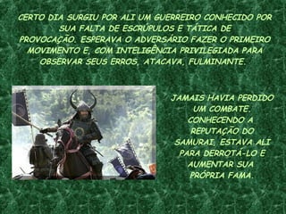 CERTO DIA SURGIU POR ALI UM GUERREIRO CONHECIDO POR SUA FALTA DE ESCRÚPULOS E TÁTICA DE PROVOCAÇÃO. ESPERAVA O ADVERSÁRIO FAZER O PRIMEIRO MOVIMENTO E, COM INTELIGÊNCIA PRIVILEGIADA PARA OBSERVAR SEUS ERROS, ATACAVA, FULMINANTE.  JAMAIS HAVIA PERDIDO UM COMBATE. CONHECENDO A  REPUTAÇÃO DO SAMURAI, ESTAVA ALI PARA DERROTÁ-LO E AUMENTAR SUA  PRÓPRIA FAMA. 