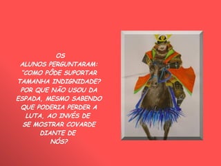 OS ALUNOS PERGUNTARAM: “ COMO PÔDE SUPORTAR TAMANHA INDIGNIDADE? POR QUE NÃO USOU DA ESPADA, MESMO SABENDO QUE PODERIA PERDER A LUTA, AO INVÉS DE  SE MOSTRAR COVARDE DIANTE DE  NÓS? 