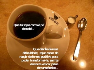 Que tu sejas como o pó de café…  Que diante de uma dificuldade,  sejas capaz de reagir de forma positiva para poder transformá-la, sem te deixares vencer pelas circunstâncias... 