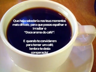 Que haja sabedoria nos teus momentos mais difíceis, para que possas espalhar e irradiar o “ Doce aroma do café”! E quando te convidarem para tomar um café, lembra-te desta comparação! 
