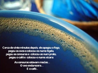 Cerca de vinte minutos depois, ele apagou o fogo, pegou os ovos e colocou-os numa tigela, pegou as cenouras e  colocou-as num prato,  pegou o café e  colocou-o numa xícara: As cenouras estavam macias… O ovo endurecera…  E o café... 