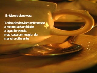 Todos eles haviam enfrentado a mesma adversidade:  a água fervendo, mas  cada um reagiu  de maneira diferente! Então ele observou:   