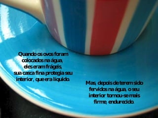 Quando os ovos foram colocados na água,  eles eram frágeis, sua casca fina protegia seu interior, que era líquido. Mas, depois de terem sido fervidos na água, o seu interior tornou-se mais firme, endurecido. 