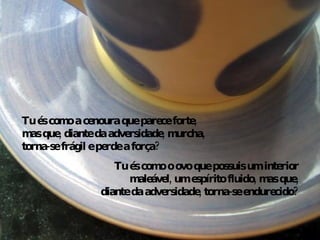 Tu és como o ovo que possuis um interior maleável, um espírito fluido, mas que, diante da adversidade, torna-se endurecido? Tu és como a cenoura que parece forte, mas que, diante da adversidade, murcha, torna-se frágil e perde a força? 
