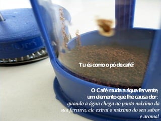 Tu és como o pó de café?  O Café muda a água fervente,  um elemento que lhe causa dor:  quando a água chega ao ponto máximo da sua fervura, ele extrai o máximo do seu sabor e aroma! 