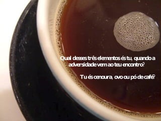 Qual desses três elementos és tu, quando a adversidade vem ao teu encontro?  Tu és cenoura, ovo ou pó de café? 