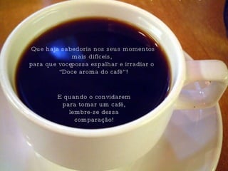Que haja sabedoria nos seus momentos mais difíceis,  para que você possa espalhar e irradiar o “ Doce aroma do café”! E quando o convidarem para tomar um café, lembre-se dessa comparação! 