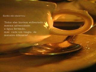 Todos eles haviam enfrentado a mesma adversidade:  a água fervendo, mas  cada um reagiu  de maneira diferente! Então ele observou:  