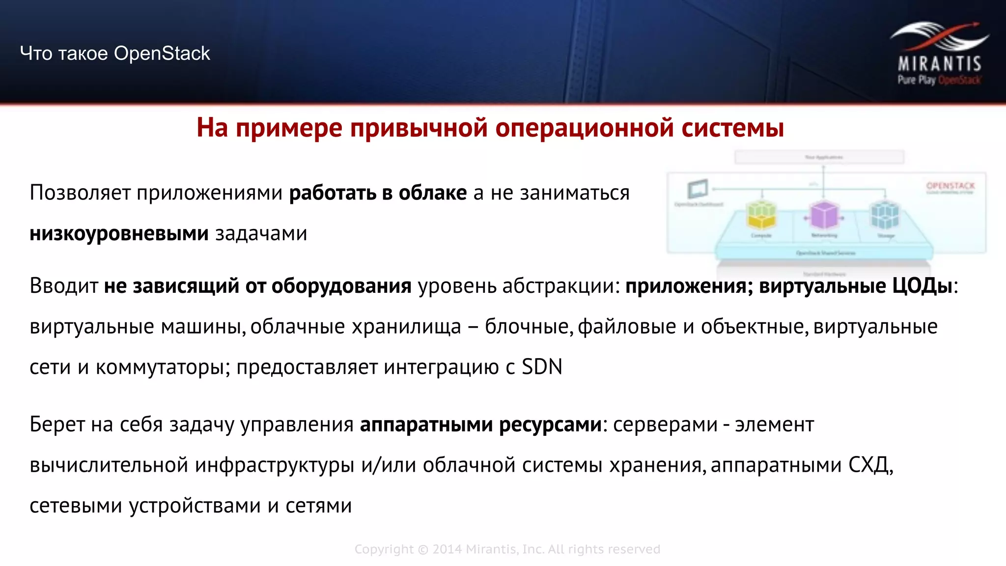 Copyright © 2014 Mirantis, Inc. All rights reserved
Что такое OpenStack
На примере привычной операционной системы
Позволяет приложениями работать в облаке а не заниматься
низкоуровневыми задачами
Вводит не зависящий от оборудования уровень абстракции: приложения; виртуальные ЦОДы:
виртуальные машины, облачные хранилища – блочные, файловые и объектные, виртуальные
сети и коммутаторы; предоставляет интеграцию с SDN
Берет на себя задачу управления аппаратными ресурсами: серверами - элемент
вычислительной инфраструктуры и/или облачной системы хранения, аппаратными СХД,
сетевыми устройствами и сетями
 