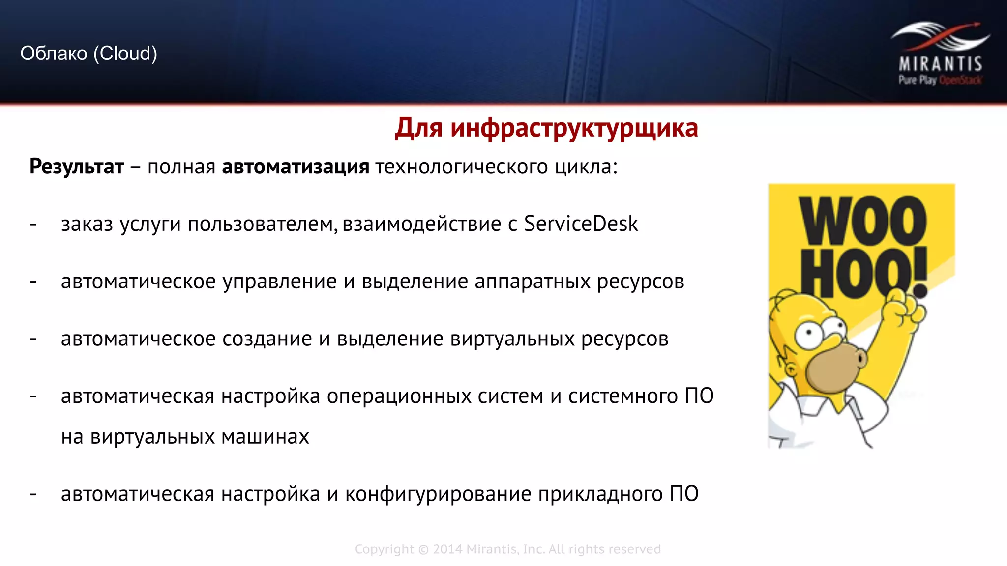 Copyright © 2014 Mirantis, Inc. All rights reserved
Результат – полная автоматизация технологического цикла:
- заказ услуги пользователем, взаимодействие с ServiceDesk
- автоматическое управление и выделение аппаратных ресурсов
- автоматическое создание и выделение виртуальных ресурсов
- автоматическая настройка операционных систем и системного ПО
на виртуальных машинах
- автоматическая настройка и конфигурирование прикладного ПО
Облако (Cloud)
Для инфраструктурщика
 