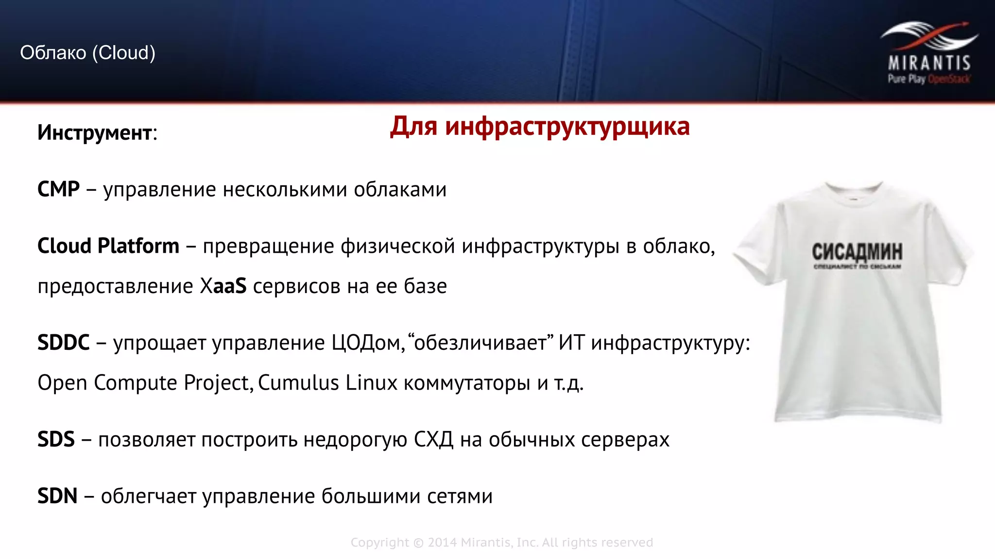 Copyright © 2014 Mirantis, Inc. All rights reserved
Облако (Cloud)
Для инфраструктурщикаИнструмент:
CMP – управление несколькими облаками
Cloud Platform – превращение физической инфраструктуры в облако,
предоставление XaaS сервисов на ее базе
SDDC – упрощает управление ЦОДом,“обезличивает” ИТ инфраструктуру:
Open Compute Project, Cumulus Linux коммутаторы и т.д.
SDS – позволяет построить недорогую СХД на обычных серверах
SDN – облегчает управление большими сетями
 